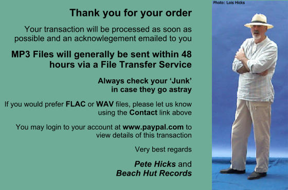 Thank you for your order Your transaction will be processed as soon as possible and an acknowlegement emailed to you MP3 Files will generally be sent within 48 hours via a File Transfer Service Always check your Junk in case they go astray If you would prefer FLAC or WAV files, please let us know using the Contact link above You may login to your account at www.paypal.com to view details of this transaction Very best regards Pete Hicks andBeach Hut Records